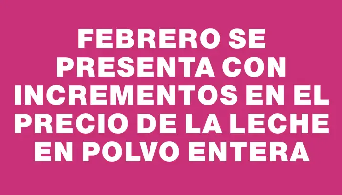 Febrero se presenta con incrementos en el precio de la leche en polvo entera