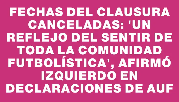 Fechas del Clausura canceladas: "Un reflejo del sentir de toda la comunidad futbolística", afirmó Izquierdo en declaraciones de Auf