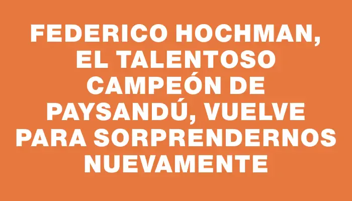 Federico Hochman, el talentoso campeón de Paysandú, vuelve para sorprendernos nuevamente