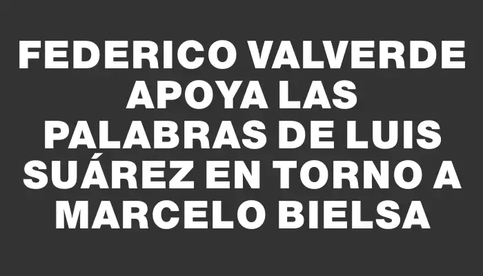 Federico Valverde apoya las palabras de Luis Suárez en torno a Marcelo Bielsa