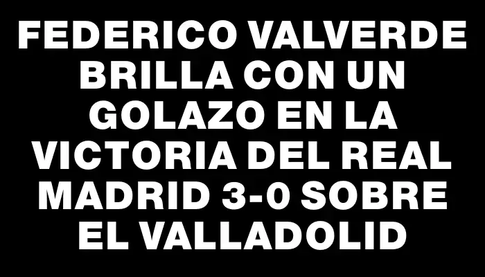 Federico Valverde brilla con un golazo en la victoria del Real Madrid 3-0 sobre el Valladolid