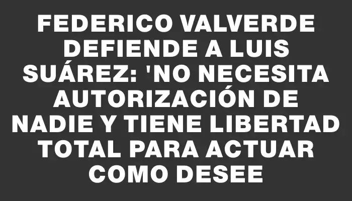 Federico Valverde defiende a Luis Suárez: "No necesita autorización de nadie y tiene libertad total para actuar como desee