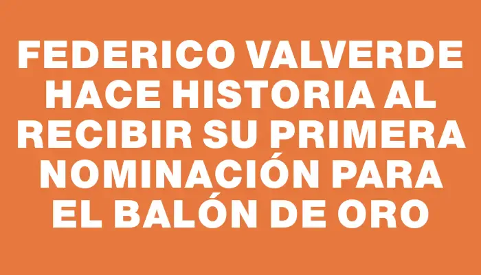 Federico Valverde hace historia al recibir su primera nominación para el Balón de Oro