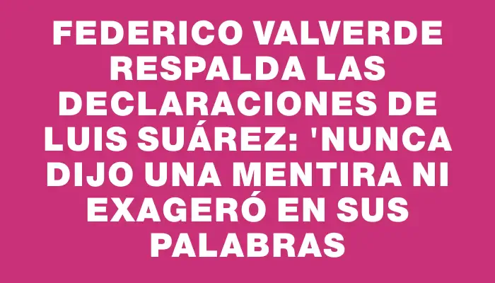 Federico Valverde respalda las declaraciones de Luis Suárez: "Nunca dijo una mentira ni exageró en sus palabras