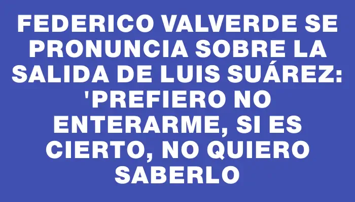 Federico Valverde se pronuncia sobre la salida de Luis Suárez: "Prefiero no enterarme, si es cierto, no quiero saberlo