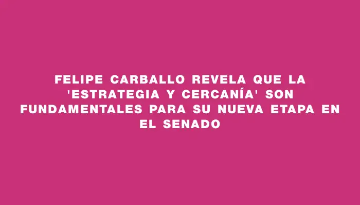 Felipe Carballo revela que la "estrategia y cercanía" son fundamentales para su nueva etapa en el Senado