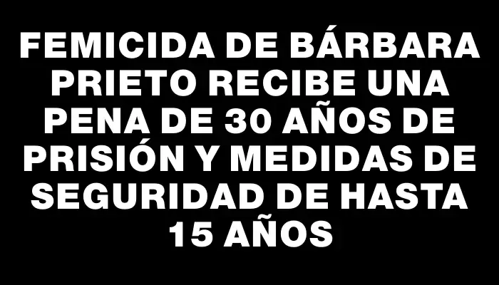 Femicida de Bárbara Prieto recibe una pena de 30 años de prisión y medidas de seguridad de hasta 15 años