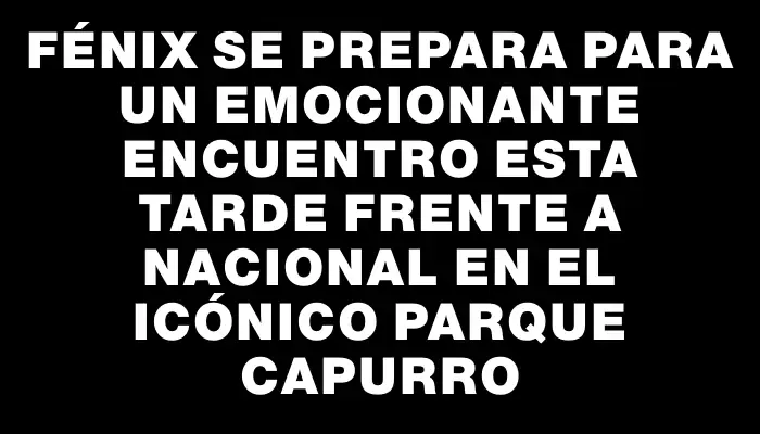 Fénix se prepara para un emocionante encuentro esta tarde frente a Nacional en el icónico Parque Capurro