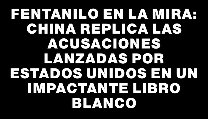 Fentanilo en la mira: China replica las acusaciones lanzadas por Estados Unidos en un impactante libro blanco