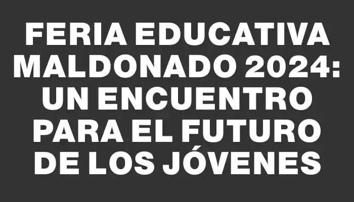 Feria Educativa Maldonado 2024: Un encuentro para el futuro de los jóvenes