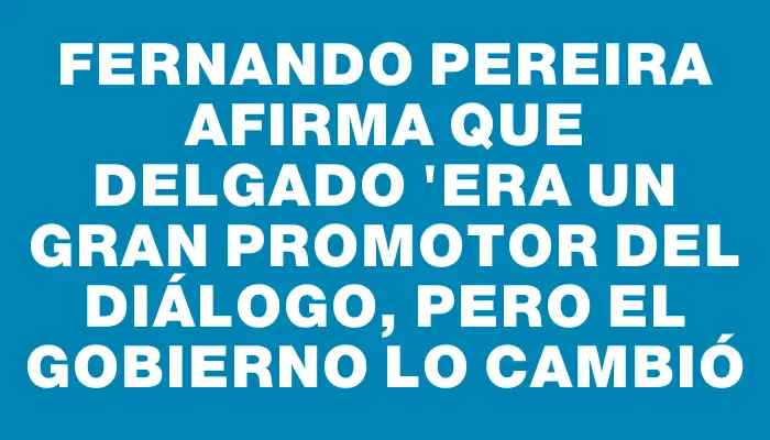 Fernando Pereira afirma que Delgado "era un gran promotor del diálogo, pero el gobierno lo cambió