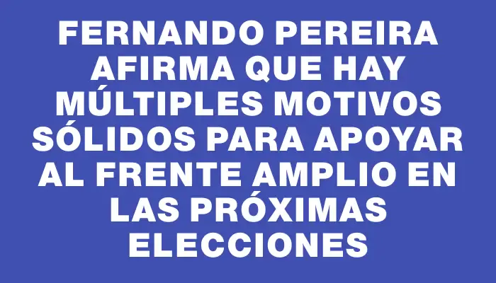 Fernando Pereira afirma que hay múltiples motivos sólidos para apoyar al Frente Amplio en las próximas elecciones