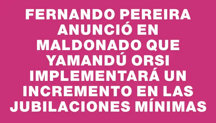 Fernando Pereira anunció en Maldonado que Yamandú Orsi implementará un incremento en las jubilaciones mínimas