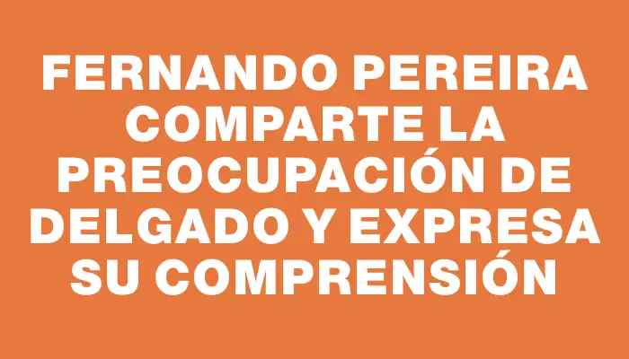 Fernando Pereira comparte la preocupación de Delgado y expresa su comprensión