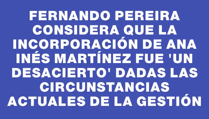 Fernando Pereira considera que la incorporación de Ana Inés Martínez fue "un desacierto" dadas las circunstancias actuales de la gestión