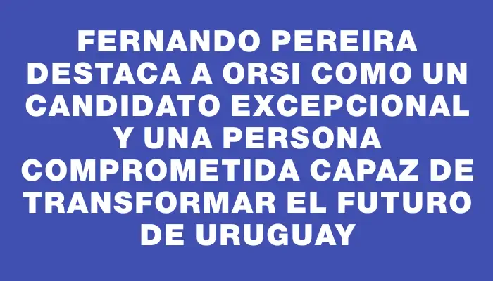 Fernando Pereira destaca a Orsi como un candidato excepcional y una persona comprometida capaz de transformar el futuro de Uruguay