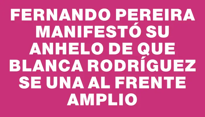 Fernando Pereira manifestó su anhelo de que Blanca Rodríguez se una al Frente Amplio