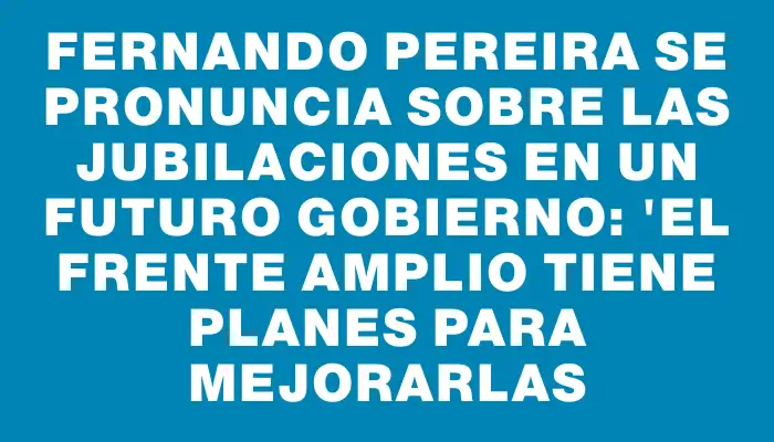 Fernando Pereira se pronuncia sobre las jubilaciones en un futuro gobierno: "El Frente Amplio tiene planes para mejorarlas