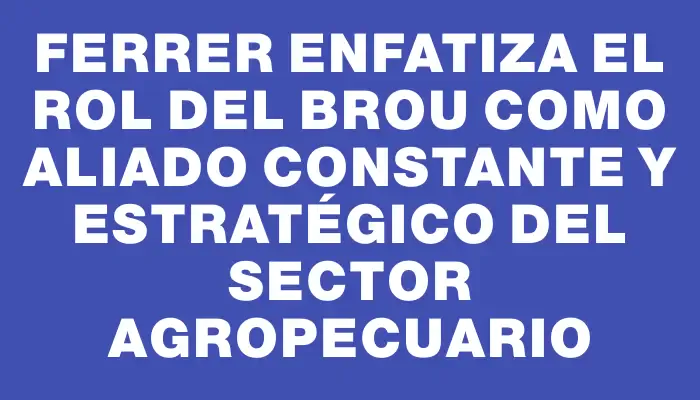 Ferrer enfatiza el rol del Brou como aliado constante y estratégico del sector agropecuario