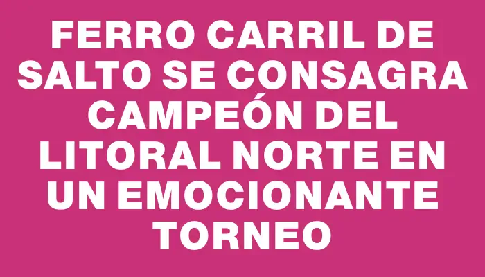 Ferro Carril de Salto se consagra campeón del Litoral Norte en un emocionante torneo