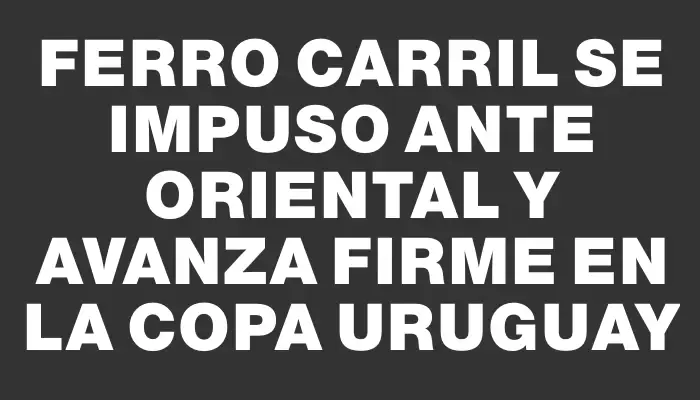 Ferro Carril se impuso ante Oriental y avanza firme en la Copa Uruguay