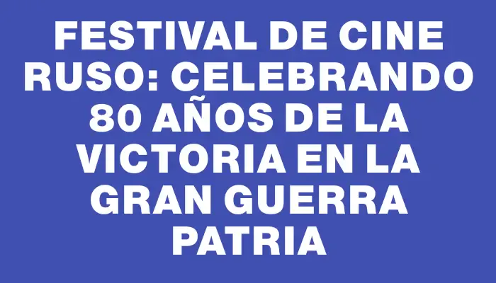 Festival de Cine Ruso: Celebrando 80 Años de la Victoria en la Gran Guerra Patria