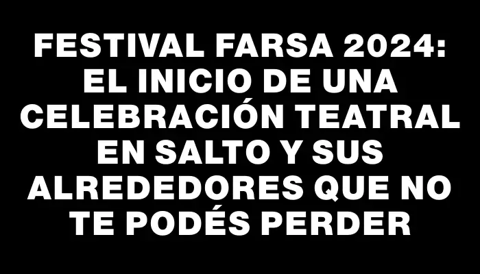 Festival Farsa 2024: el inicio de una celebración teatral en Salto y sus alrededores que no te podés perder