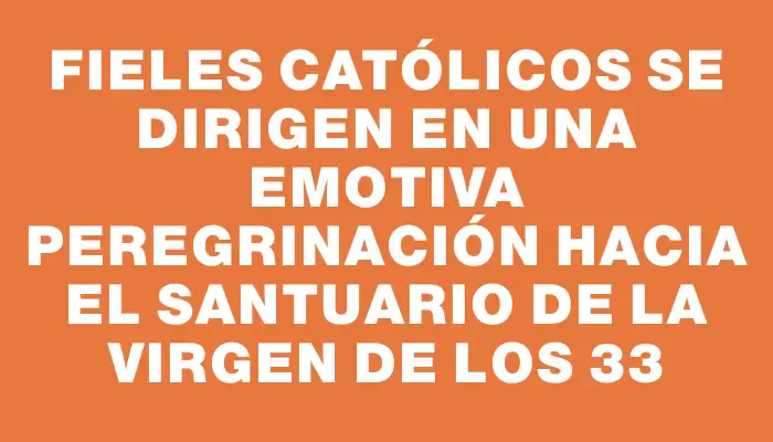 Fieles católicos se dirigen en una emotiva peregrinación hacia el Santuario de la Virgen de los 33