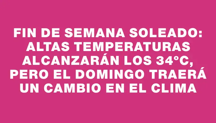 Fin de semana soleado: altas temperaturas alcanzarán los 34ºc, pero el domingo traerá un cambio en el clima