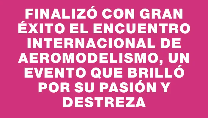 Finalizó con gran éxito el Encuentro Internacional de Aeromodelismo, un evento que brilló por su pasión y destreza