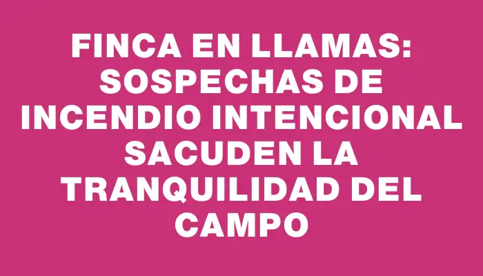 Finca en llamas: Sospechas de incendio intencional sacuden la tranquilidad del campo