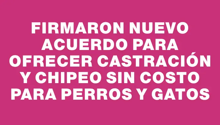 Firmaron nuevo acuerdo para ofrecer castración y chipeo sin costo para perros y gatos