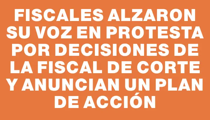 Fiscales alzaron su voz en protesta por decisiones de la Fiscal de Corte y anuncian un plan de acción