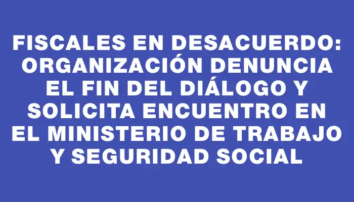 Fiscales en desacuerdo: organización denuncia el fin del diálogo y solicita encuentro en el Ministerio de Trabajo y Seguridad Social