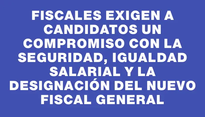 Fiscales exigen a candidatos un compromiso con la seguridad, igualdad salarial y la designación del nuevo Fiscal General