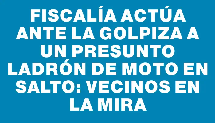 Fiscalía actúa ante la golpiza a un presunto ladrón de moto en Salto: vecinos en la mira