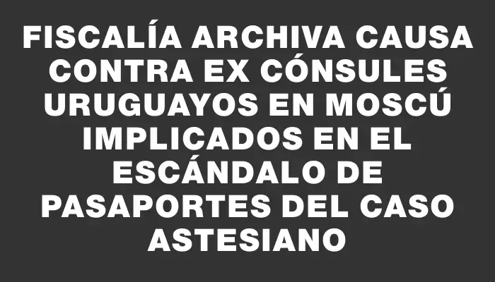 Fiscalía archiva causa contra ex cónsules uruguayos en Moscú implicados en el escándalo de pasaportes del caso Astesiano