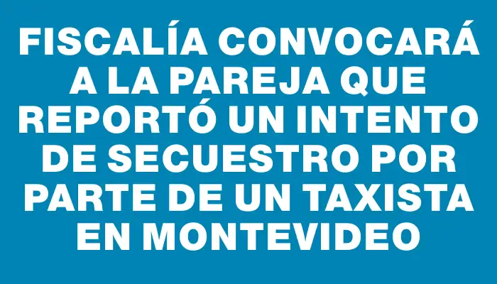 Fiscalía convocará a la pareja que reportó un intento de secuestro por parte de un taxista en Montevideo