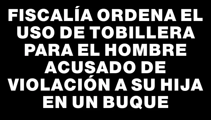 Fiscalía ordena el uso de tobillera para el hombre acusado de violación a su hija en un buque