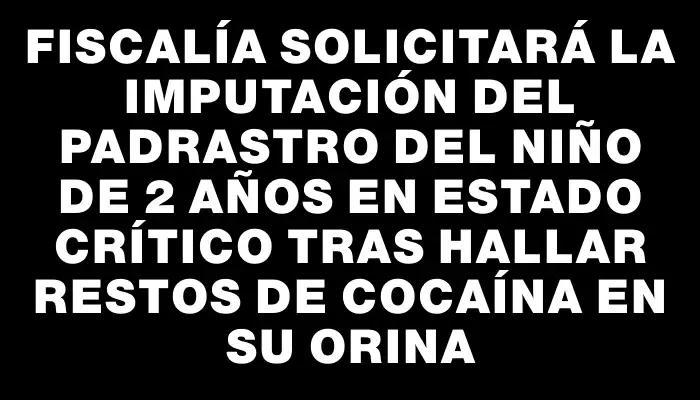 Fiscalía solicitará la imputación del padrastro del niño de 2 años en estado crítico tras hallar restos de cocaína en su orina