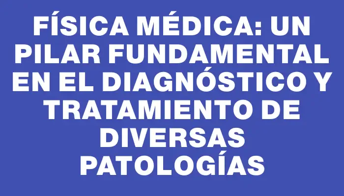 Física médica: Un pilar fundamental en el diagnóstico y tratamiento de diversas patologías