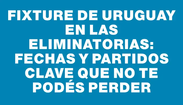 Fixture de Uruguay en las Eliminatorias: fechas y partidos clave que no te podés perder