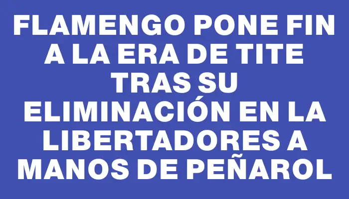 Flamengo pone fin a la era de Tite tras su eliminación en la Libertadores a manos de Peñarol