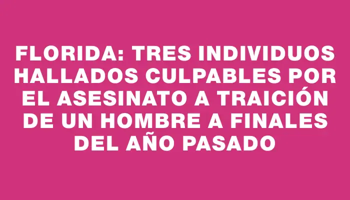 Florida: tres individuos hallados culpables por el asesinato a traición de un hombre a finales del año pasado