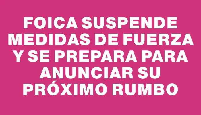 Foica suspende medidas de fuerza y se prepara para anunciar su próximo rumbo