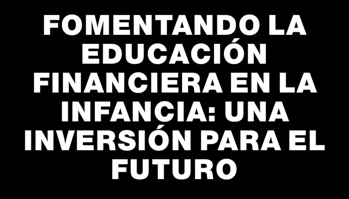 Fomentando la educación financiera en la infancia: una inversión para el futuro