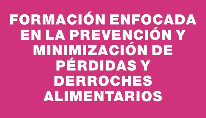 Formación enfocada en la prevención y minimización de pérdidas y derroches alimentarios