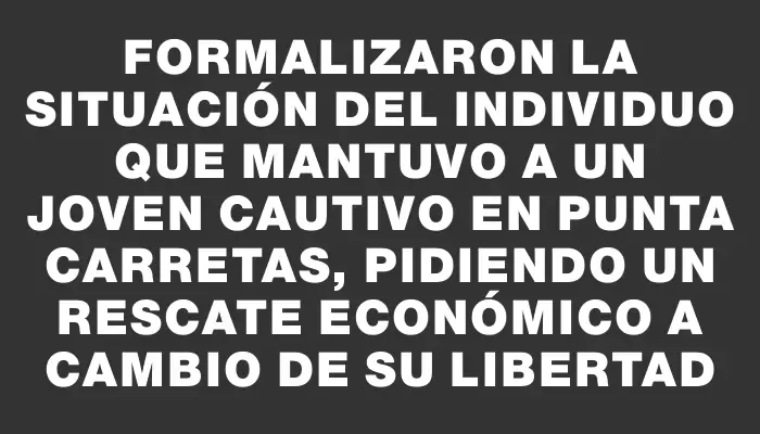 Formalizaron la situación del individuo que mantuvo a un joven cautivo en Punta Carretas, pidiendo un rescate económico a cambio de su libertad