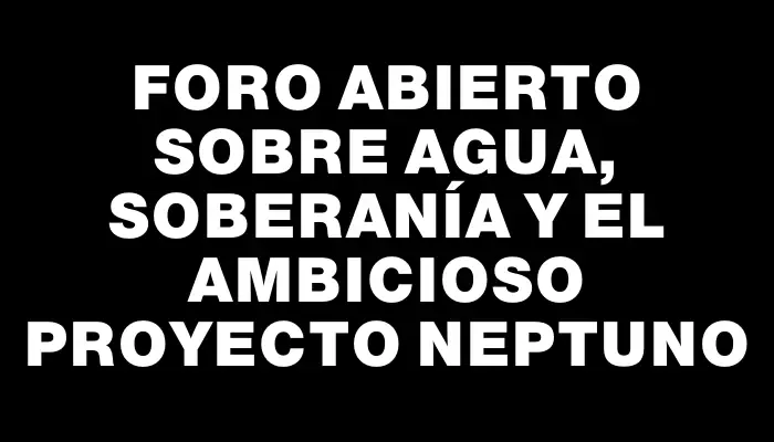 Foro abierto sobre agua, soberanía y el ambicioso proyecto Neptuno