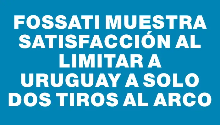 Fossati muestra satisfacción al limitar a Uruguay a solo dos tiros al arco